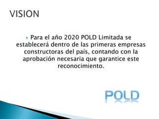 Para el año 2020 POLD Limitada se establecerá dentro de las primeras empresas constructoras del país, contando con la aprobación necesaria que garantice este reconocimiento.VISION 