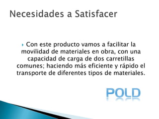 Con este producto vamos a facilitar la movilidad de materiales en obra, con una capacidad de carga de dos carretillas comunes; haciendo más eficiente y rápido el transporte de diferentes tipos de materiales.Necesidades a Satisfacer 
