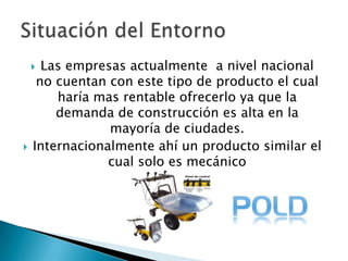 Las empresas actualmente  a nivel nacional no cuentan con este tipo de producto el cual haría mas rentable ofrecerlo ya que la demanda de construcción es alta en la mayoría de ciudades.Internacionalmente ahí un producto similar el cual solo es mecánicoSituación del Entorno 
