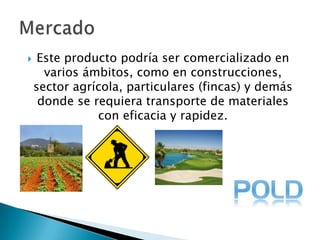 Este producto podría ser comercializado en varios ámbitos, como en construcciones, sector agrícola, particulares (fincas) y demás donde se requiera transporte de materiales con eficacia y rapidez. Mercado