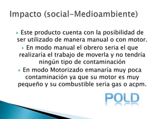 Este producto cuenta con la posibilidad de ser utilizado de manera manual o con motor.En modo manual el obrero seria el que realizaría el trabajo de moverla y no tendría ningún tipo de contaminación En modo Motorizado emanaría muy poca contaminación ya que su motor es muy pequeño y su combustible seria gas o acpm. Impacto (social-Medioambiente)