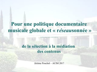 Pour une politique documentaire
musicale globale et « réseausonnée »
…………
de la sélection à la médiation
des contenus
Jérôme Pouchol – ACIM 2017
 