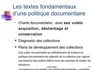 Les textes fondamentaux
d’une politique documentaire
   Charte documentaire : avec ses volets
    acquisition, désherbage et
    conservation
   Diagnostic des collections
   Plans de développement des collections
    Ces outils vont permettre au bibliothécaire de traduire en
    politique documentaire les objectifs de la collection par rapport
    aux besoins des publics définis avec les autorités de tutelle, les
    décideurs.
                             Joëlle Muller                         12
 