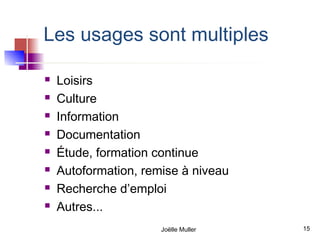 Les usages sont multiples

   Loisirs
   Culture
   Information
   Documentation
   Étude, formation continue
   Autoformation, remise à niveau
   Recherche d’emploi
   Autres...
                      Joëlle Muller   15
 