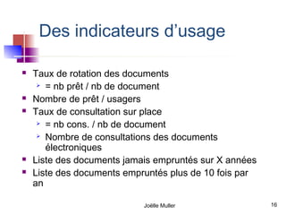 Des indicateurs d’usage

   Taux de rotation des documents
      = nb prêt / nb de document

   Nombre de prêt / usagers
   Taux de consultation sur place
      = nb cons. / nb de document

      Nombre de consultations des documents

       électroniques
   Liste des documents jamais empruntés sur X années
   Liste des documents empruntés plus de 10 fois par
    an

                            Joëlle Muller               16
 