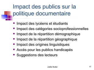 Impact des publics sur la
politique documentaire
   Impact des lycéens et étudiants
   Impact des catégories socioprofessionnelles
   Impact de la répartition démographique
   Impact de la répartition géographique
   Impact des origines linguistiques
   Accès pour les publics handicapés
   Suggestions des lecteurs


                      Joëlle Muller               17
 