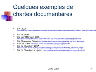 Quelques exemples de
chartes documentaires

   BPI 2008
    http://www.bpi.fr/modules/resources/download/default/Professionnels/Documents/chartes/Charte_documentaire

   BM de calais
   BM Saint Herblain 2005
    http://enssibal.enssib.fr/autres-sites/poldoc/doc.php?q=autres-sites/poldoc/doc.php&id=23
   BM Chalon sur Saône http://www.enssib.fr/autres-sites/poldoc/doc.php?id=21#audepag
   BDP du Gard http://www.enssib.fr/autres-sites/poldoc/doc.php?id=15
   BM de Chambéry 2007
    http://www.bm-chambery.fr/opacwebaloes/Images/Paragraphes/pdf/charte_collections_10.pdf
   BM de Chambon s/ Lignon : http://enssibal.enssib.fr/autres-sites/poldoc/doc.php?id=33




                                               Joëlle Muller                                          20
 