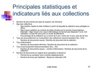 Principales statistiques et
indicateurs liés aux collections
   Nombre de documents par type de support, par domaine
   Âge des collections
       Âge médian (repère la date d’édition à partir de laquelle la collection sera partagée en
        deux)
       Âge moyen (addition du nombre de dates divisée par le nombre d’exemplaires).
        Exemple : l’âge moyen d’un rayon informatique ne devrait pas dépasser 3 ans. Cet
        indicateur n’a pas de sens pour un fonds de littérature
       Pourcentage de la collection qui a moins de 5 ans, moins de 10 ans, plus de 30 ans
   Taux de renouvellement ou d’acquisition des collections (recommandation SLL 10%)
       Nombre de documents acquis / Nombre de document de la collection
   Taux d’élimination
       Nombre de documents éliminés / Nombre de document de la collection
   Taux d’accroissement (Recommandation SLL : 0%)
       Nombre de documents acquis – nombre d’élimination / Nombre de document de la
        collection
   Nombre de documents au regard de la population à desservir
       Permet de se comparer avec d’autres établissements
       Nombre de livres par habitants : Moyenne nationale 2,58




                                          Joëlle Muller                                       24
 