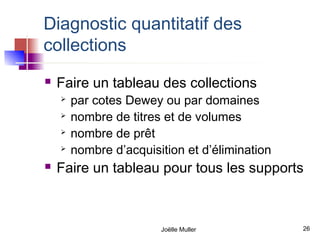 Diagnostic quantitatif des
collections
   Faire un tableau des collections
       par cotes Dewey ou par domaines
       nombre de titres et de volumes
       nombre de prêt
       nombre d’acquisition et d’élimination
   Faire un tableau pour tous les supports



                        Joëlle Muller           26
 