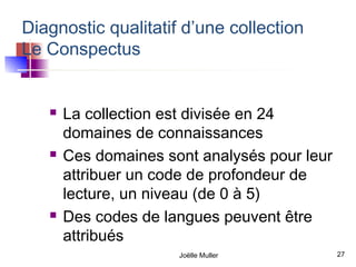 Diagnostic qualitatif d’une collection
Le Conspectus


      La collection est divisée en 24
       domaines de connaissances
      Ces domaines sont analysés pour leur
       attribuer un code de profondeur de
       lecture, un niveau (de 0 à 5)
      Des codes de langues peuvent être
       attribués
                      Joëlle Muller           27
 