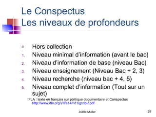 Le Conspectus
Les niveaux de profondeurs

o       Hors collection
1.      Niveau minimal d’information (avant le bac)
2.      Niveau d’information de base (niveau Bac)
3.      Niveau enseignement (Niveau Bac + 2, 3)
4.      Niveau recherche (niveau bac + 4, 5)
5.      Niveau complet d’information (Tout sur un
        sujet)
     IFLA : texte en français sur politique documentaire et Conspectus
        http://www.ifla.org/VII/s14/nd1/gcdp-f.pdf

                                      Joëlle Muller                      28
 