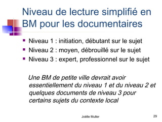 Niveau de lecture simplifié en
BM pour les documentaires
   Niveau 1 : initiation, débutant sur le sujet
   Niveau 2 : moyen, débrouillé sur le sujet
   Niveau 3 : expert, professionnel sur le sujet

    Une BM de petite ville devrait avoir
    essentiellement du niveau 1 et du niveau 2 et
    quelques documents de niveau 3 pour
    certains sujets du contexte local

                       Joëlle Muller                29
 