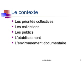 Le contexte
   Les priorités collectives
   Les collections
   Les publics
   L’établissement
   L’environnement documentaire



                  Joëlle Muller    3
 