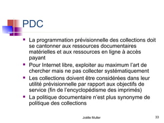 PDC
   La programmation prévisionnelle des collections doit
    se cantonner aux ressources documentaires
    matérielles et aux ressources en ligne à accès
    payant
   Pour Internet libre, exploiter au maximum l’art de
    chercher mais ne pas collecter systématiquement
   Les collections doivent être considérées dans leur
    utilité prévisionnelle par rapport aux objectifs de
    service (fin de l’encyclopédisme des imprimés)
   La politique documentaire n’est plus synonyme de
    politique des collections

                         Joëlle Muller                 33
 