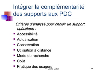 Intégrer la complémentarité
des supports aux PDC
 Critères d’analyse pour choisir un support
  spécifique :
 Accessibilité

 Actualisation

 Conservation

 Utilisation à distance

 Mode de recherche

 Coût

 Pratique des usagers
                       Joëlle Muller          34
 
