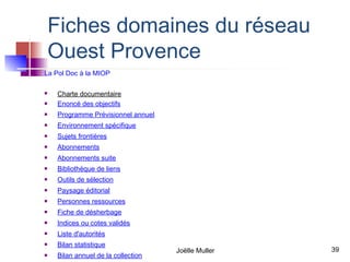 Fiches domaines du réseau
    Ouest Provence
La Pol Doc à la MIOP

   Charte documentaire
   Enoncé des objectifs
   Programme Prévisionnel annuel
   Environnement spécifique
   Sujets frontières
   Abonnements
   Abonnements suite
   Bibliothèque de liens
   Outils de sélection
   Paysage éditorial
   Personnes ressources
   Fiche de désherbage
   Indices ou cotes validés
   Liste d'autorités
   Bilan statistique
                                    Joëlle Muller   39
   Bilan annuel de la collection
 