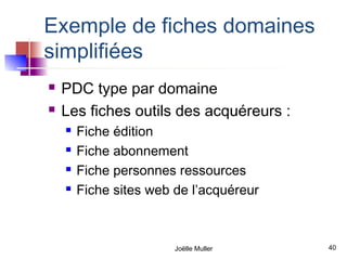Exemple de fiches domaines
simplifiées
   PDC type par domaine
   Les fiches outils des acquéreurs :
       Fiche édition
       Fiche abonnement
       Fiche personnes ressources
       Fiche sites web de l’acquéreur



                        Joëlle Muller    40
 