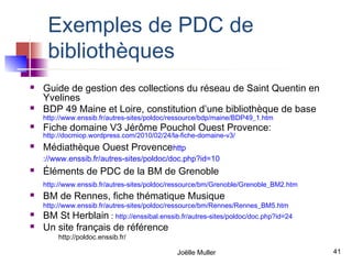 Exemples de PDC de
     bibliothèques
   Guide de gestion des collections du réseau de Saint Quentin en
    Yvelines
   BDP 49 Maine et Loire, constitution d’une bibliothèque de base
    http://www.enssib.fr/autres-sites/poldoc/ressource/bdp/maine/BDP49_1.htm
   Fiche domaine V3 Jérôme Pouchol Ouest Provence:
    http://docmiop.wordpress.com/2010/02/24/la-fiche-domaine-v3/
   Médiathèque Ouest Provencehttp
    ://www.enssib.fr/autres-sites/poldoc/doc.php?id=10
   Éléments de PDC de la BM de Grenoble
    http://www.enssib.fr/autres-sites/poldoc/ressource/bm/Grenoble/Grenoble_BM2.htm
   BM de Rennes, fiche thématique Musique
    http://www.enssib.fr/autres-sites/poldoc/ressource/bm/Rennes/Rennes_BM5.htm
   BM St Herblain : http://enssibal.enssib.fr/autres-sites/poldoc/doc.php?id=24
   Un site français de référence
        http://poldoc.enssib.fr/

                                             Joëlle Muller                            41
 