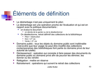 Éléments de définition
   Le désherbage n’est pas uniquement le pilon
   Le désherbage est une opération proche de l’évaluation et qui est en
    rapport avec la politique documentaire :
        on évalue le document
           
               on décide de le garder ou de le désélectionner
        On désélectionne, retrait définitif des collections de la bibliothèque
           
               Pilon = destruction
           
               Don = 2ème vie
           
               Vente = 2ème vie
   Domaine public : tous les objets du domaine public sont inaliénable
    c’est-à-dire que leur usage ne peut être modifié (les collections
    contemporaines des bibliothèques font partie du domaine privé de leur
    autorité de tutelle)
   Déclassement : opération qui consiste à faire passer des documents du
    domaine public au domaine privé afin de pouvoir les éliminer, les
    donner ou les vendre
   Relégation : mettre en réserve
   Retraitement : opérations qui suivent le retrait des collections
                                          Joëlle Muller                           43
 