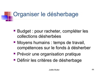 Organiser le désherbage

   Budget : pour racheter, compléter les
    collections désherbées
   Moyens humains : temps de travail,
    compétences sur le fonds à désherber
   Prévoir une organisation pratique
   Définir les critères de désherbage

                   Joëlle Muller            44
 