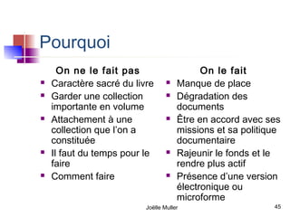 Pourquoi
      On ne le fait pas                     On le fait
   Caractère sacré du livre         Manque de place
   Garder une collection            Dégradation des
    importante en volume              documents
   Attachement à une                Être en accord avec ses
    collection que l’on a             missions et sa politique
    constituée                        documentaire
   Il faut du temps pour le         Rajeunir le fonds et le
    faire                             rendre plus actif
   Comment faire                    Présence d’une version
                                      électronique ou
                                      microforme
                          Joëlle Muller                     45
 