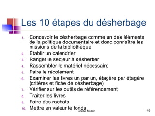 Les 10 étapes du désherbage
1.    Concevoir le désherbage comme un des éléments
      de la politique documentaire et donc connaître les
      missions de la bibliothèque
2.    Établir un calendrier
3.    Ranger le secteur à désherber
4.    Rassembler le matériel nécessaire
5.    Faire le récolement
6.    Examiner les livres un par un, étagère par étagère
      (critères et fiche de désherbage)
7.    Vérifier sur les outils de référencement
8.    Traiter les livres
9.    Faire des rachats
10.   Mettre en valeur le fonds Muller
                              Joëlle                       46
 