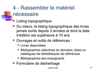 4 - Rassembler le matériel
nécessaire
   Listing topographique
   Ou mieux, le listing topographique des livres
    jamais sortis depuis 3 années et dont la date
    d’édition est supérieure à 10 ans
   Ouvrages et outils de références :
       Livres disponibles
       Bibliographies sélectives du domaine, listes ou
        catalogues de bibliothèques de références
       Bibliographies des enseignants
   Formulaire de désherbage
                           Joëlle Muller                  47
 