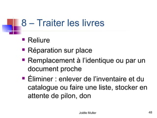 8 – Traiter les livres
   Reliure
   Réparation sur place
   Remplacement à l’identique ou par un
    document proche
   Éliminer : enlever de l’inventaire et du
    catalogue ou faire une liste, stocker en
    attente de pilon, don

                     Joëlle Muller             48
 