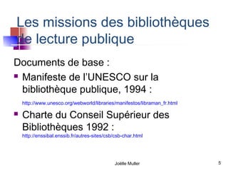 Les missions des bibliothèques
de lecture publique
Documents de base :
 Manifeste de l’UNESCO sur la

  bibliothèque publique, 1994 :
    http://www.unesco.org/webworld/libraries/manifestos/libraman_fr.html

   Charte du Conseil Supérieur des
    Bibliothèques 1992 :
    http://enssibal.enssib.fr/autres-sites/csb/csb-char.html




                                               Joëlle Muller               5
 