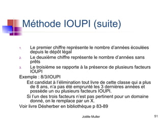 Méthode IOUPI (suite)

1.     Le premier chiffre représente le nombre d’années écoulées
       depuis le dépôt légal
2.     Le deuxième chiffre représente le nombre d’années sans
       prêts
3.     Le troisième se rapporte à la présence de plusieurs facteurs
       IOUPI
Exemple : 8/3/IOUPI
    Est candidat à l’élimination tout livre de cette classe qui a plus
       de 8 ans, n’a pas été emprunté les 3 dernières années et
       possède un ou plusieurs facteurs IOUPI.
    Si l’un des trois facteurs n’est pas pertinent pour un domaine
       donné, on le remplace par un X.
Voir livre Désherber en bibliothèque p 83-89

                                 Joëlle Muller                           51
 