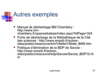 Autres exemples
   Manuel de désherbage BM Chambéry :
    http://www.bm-
    chambery.fr/opacwebaloes/index.aspx?IdPage=324
   Fiche de désherbage de la Médiathèque de la Cité
    des sciences : http://www.enssib.fr/autres-
    sites/poldoc/ressource/bm/Villette/Villette_BM6.htm
   Politique d’élimination de la BDP de Savoie :
    http://www.enssib.fr/autres-
    sites/poldoc/ressource/bdp/Savoie/Savoie_BDP10.ht
    m



                         Joëlle Muller                52
 