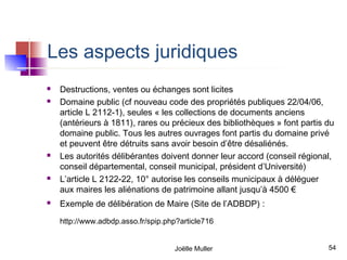 Les aspects juridiques
   Destructions, ventes ou échanges sont licites
   Domaine public (cf nouveau code des propriétés publiques 22/04/06,
    article L 2112-1), seules « les collections de documents anciens
    (antérieurs à 1811), rares ou précieux des bibliothèques » font partis du
    domaine public. Tous les autres ouvrages font partis du domaine privé
    et peuvent être détruits sans avoir besoin d’être désaliénés.
   Les autorités délibérantes doivent donner leur accord (conseil régional,
    conseil départemental, conseil municipal, président d’Université)
   L’article L 2122-22, 10° autorise les conseils municipaux à déléguer
    aux maires les aliénations de patrimoine allant jusqu’à 4500 €
   Exemple de délibération de Maire (Site de l’ADBDP) :
    http://www.adbdp.asso.fr/spip.php?article716


                                    Joëlle Muller                          54
 