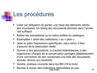 Les procédures
   Lister car obligation de garder une trace des éléments retirés
    des inventaires. Un listing des documents éliminés dans l’année
     est suffisant
   Retirer les exemplaires ou la notice entière du catalogue
   Estampiller « retiré des collections » ou « pilon »
   Jeter ou pilon (repreneurs spécifiques, sacs noirs). Il faut
    s’assurer de la destruction réelle
   Donner à des associations, à d’autres bibliothèques, à des
    organismes chargés de la conservation partagée (établissement
    d’une convention de don comportant une liste des documents
    donnés, donner aux étudiants
   Vendre, pratique courante dans les BM (1€ le livre)
   Remise à niveau des collections désherbées ou pas              55
                               Joëlle Muller
 