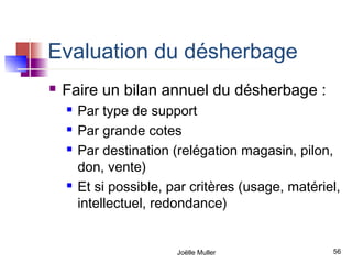 Evaluation du désherbage
   Faire un bilan annuel du désherbage :
       Par type de support
       Par grande cotes
       Par destination (relégation magasin, pilon,
        don, vente)
       Et si possible, par critères (usage, matériel,
        intellectuel, redondance)


                         Joëlle Muller              56
 