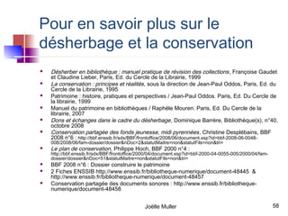 Pour en savoir plus sur le
désherbage et la conservation
   Désherber en bibliothèque : manuel pratique de révision des collections , Françoise Gaudet
    et Claudine Lieber, Paris, Ed. du Cercle de la Librairie, 1999
   La conservation : principes et réalités , sous la direction de Jean-Paul Oddos, Paris, Ed. du
    Cercle de la Librairie, 1995
   Patrimoine : histoire, pratiques et perspectives / Jean-Paul Oddos. Paris, Ed. Du Cercle de
    la librairie, 1999
   Manuel du patrimoine en bibliothèques / Raphële Mouren. Paris, Ed. Du Cercle de la
    librairie, 2007
   Dons et échanges dans le cadre du désherbage , Dominique Barrère, Bibliothèque(s), n°40,
    octobre 2008
   Conservation partagée des fonds jeunesse, midi pyrennées , Christine Desplébains, BBF
    2008 n°6 : http://bbf.enssib.fr/sdx/BBF/frontoffice/2008/06/document.xsp?id=bbf-2008-06-0048-
    008/2008/06/fam-dossier/dossier&nDoc=2&statutMaitre=non&statutFils=non&tri=
   Le plan de conservation, Philippe Hoch, BBF 2000 n°4 :
    http://bbf.enssib.fr/sdx/BBF/frontoffice/2000/04/document.xsp?id=bbf-2000-04-0055-005/2000/04/fam-
    dossier/dossier&nDoc=51&statutMaitre=non&statutFils=non&tri=
   BBF 2008 n°6 : Dossier construire le patrimoine
   2 Fiches ENSSIB http://www.enssib.fr/bibliotheque-numerique/document-48445 &
    http://www.enssib.fr/bibliotheque-numerique/document-48457
   Conservation partagée des documents sonores : http://www.enssib.fr/bibliotheque-
    numerique/document-48458


                                              Joëlle Muller                                              58
 