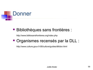 Donner

   Bibliothèques sans frontières :
    http://www.bibliosansfrontieres.org/index.php

   Organismes recensés par la DLL :
    http://www.culture.gouv.fr:80/culture/guides/dll/don.html




                                      Joëlle Muller             59
 