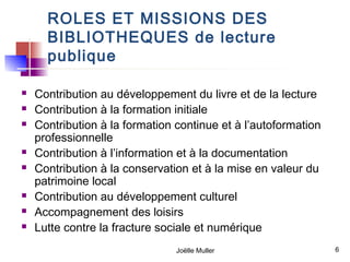 ROLES ET MISSIONS DES
      BIBLIOTHEQUES de lecture
      publique

   Contribution au développement du livre et de la lecture
   Contribution à la formation initiale
   Contribution à la formation continue et à l’autoformation
    professionnelle
   Contribution à l’information et à la documentation
   Contribution à la conservation et à la mise en valeur du
    patrimoine local
   Contribution au développement culturel
   Accompagnement des loisirs
   Lutte contre la fracture sociale et numérique
                                Joëlle Muller                   6
 