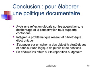 Conclusion : pour élaborer
une politique documentaire

   Avoir une réflexion globale sur les acquisitions, le
    désherbage et la conservation tous supports
    confondus
   Intégrer la problématique réseau et bibliothèque
    électronique
   S’appuyer sur un schéma des objectifs stratégiques
    et donc sur une logique de public et de services
   En déduire les effets sur la répartition budgétaire



                          Joëlle Muller                    60
 