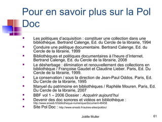 Pour en savoir plus sur la Pol
Doc
   Les politiques d’acquisition : constituer une collection dans une
    bibliothèque. Bertrand Calenge, Ed. du Cercle de la librairie, 1994
   Conduire une politique documentaire. Bertrand Calenge, Ed. du
    Cercle de la librairie, 1999
   Bibliothèques et politiques documentaires à l’heure d’Internet.
    Bertrand Calenge, Ed. du Cercle de la librairie, 2008
   Le désherbage : élimination et renouvellement des collections en
    bibliothèque / Françoise Gaudet et Claudine Lieber. Paris, Ed. Du
    Cercle de la librairie, 1999.
   La conservation / sous la direction de Jean-Paul Oddos. Paris, Ed.
    Du Cercle de la librairie, 1995
   Manuel du patrimoine en bibliothèques / Raphële Mouren. Paris, Ed.
    Du Cercle de la librairie, 2007
   BBF vol 1 – 2006 Dossier : Acquérir aujourd’hui
   Devenir des doc sonores et vidéos en bibliothèque :
    http://www.enssib.fr/bibliotheque-numerique/document-48458
   Site Pol Doc : http://www.enssib.fr/autres-sites/poldoc/

                                         Joëlle Muller               61
 