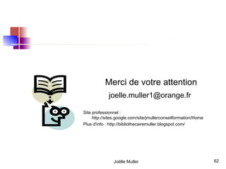 Merci de votre attention
             joelle.muller1@orange.fr

Site professionnel :
     http://sites.google.com/site/jmullerconseilformation/Home
Plus d'info : http://bibliothecairemuller.blogspot.com/




               Joëlle Muller                                     62
 