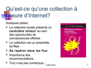 Qu’est-ce qu’une collection à
l’heure d’Internet?
Quelques pistes:
 La collection locale présente un

  caractère mineur au sein
  des opportunités de
  connaissances offertes
 La collection est un ensemble               Paru
                                              le 5
  de flux                                     juin
                                             2008!
 Se repérer dans les flux

 Importance des

  recommandations
 Tout n’est pas numérique…
                             Joëlle Muller           7
 