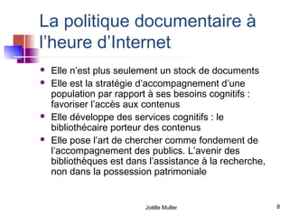 La politique documentaire à
l’heure d’Internet
   Elle n’est plus seulement un stock de documents
   Elle est la stratégie d’accompagnement d’une
    population par rapport à ses besoins cognitifs :
    favoriser l’accès aux contenus
   Elle développe des services cognitifs : le
    bibliothécaire porteur des contenus
   Elle pose l’art de chercher comme fondement de
    l’accompagnement des publics. L’avenir des
    bibliothèques est dans l’assistance à la recherche,
    non dans la possession patrimoniale


                          Joëlle Muller                   8
 