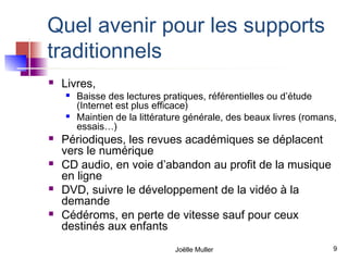 Quel avenir pour les supports
traditionnels
   Livres,
       Baisse des lectures pratiques, référentielles ou d’étude
        (Internet est plus efficace)
       Maintien de la littérature générale, des beaux livres (romans,
        essais…)
   Périodiques, les revues académiques se déplacent
    vers le numérique
   CD audio, en voie d’abandon au profit de la musique
    en ligne
   DVD, suivre le développement de la vidéo à la
    demande
   Cédéroms, en perte de vitesse sauf pour ceux
    destinés aux enfants
                               Joëlle Muller                         9
 