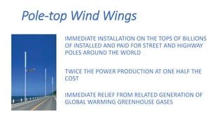 Pole-top Wind Wings
IMMEDIATE INSTALLATION ON THE TOPS OF BILLIONS
OF INSTALLED AND PAID FOR STREET AND HIGHWAY
POLES AROUND THE WORLD
TWICE THE POWER PRODUCTION AT ONE HALF THE
COST
IMMEDIATE RELIEF FROM RELATED GENERATION OF
GLOBAL WARMING GREENHOUSE GASES
 