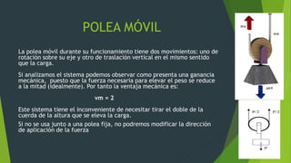POLEA MÓVIL
La polea móvil durante su funcionamiento tiene dos movimientos: uno de
rotación sobre su eje y otro de traslación vertical en el mismo sentido
que la carga.
Si analizamos el sistema podemos observar como presenta una ganancia
mecánica, puesto que la fuerza necesaria para elevar el peso se reduce
a la mitad (idealmente). Por tanto la ventaja mecánica es:
vm = 2
Este sistema tiene el inconveniente de necesitar tirar el doble de la
cuerda de la altura que se eleva la carga.
Si no se usa junto a una polea fija, no podremos modificar la dirección
de aplicación de la fuerza
 