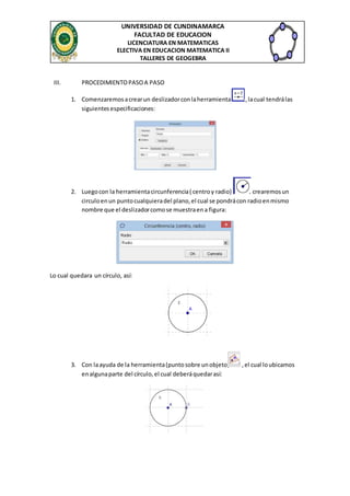 UNIVERSIDAD DE CUNDINAMARCA
FACULTAD DE EDUCACION
LICENCIATURA EN MATEMATICAS
ELECTIVA EN EDUCACION MATEMATICA II
TALLERES DE GEOGEBRA
III. PROCEDIMIENTOPASOA PASO
1. Comenzaremosacrearun deslizadorconlaherramienta ,lacual tendrálas
siguientesespecificaciones:
2. Luegocon la herramientacircunferencia( centroy radio) crearemosun
circuloenun puntocualquieradel plano,el cual se pondrácon radioenmismo
nombre que el deslizadorcomose muestraena figura:
Lo cual quedara un círculo, así:
3. Con laayuda de la herramienta(puntosobre unobjeto) ,el cual loubicamos
enalgunaparte del círculo,el cual deberáquedarasí:
 