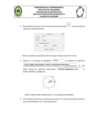 UNIVERSIDAD DE CUNDINAMARCA
FACULTAD DE EDUCACION
LICENCIATURA EN MATEMATICAS
ELECTIVA EN EDUCACION MATEMATICA II
TALLERES DE GEOGEBRA
4. Nuevamente haremos uso de la herramienta deslizador el cual tendrá las
siguientes especificaciones:
Nota: se llamada c1 haciendo referencia que será para el primer circulo
5. Ahora en la entrada de GeoGebra , se escribirá lo siguiente
lo cual
ahora tendrá las siguiente información: le
damos “ENTER” y quedara asi:
NOTA:la parte verde se podrá borrar, si así lo deseael estudiante.
6. Con lospasosanterioresse construye uncirculo“c1”, ahora se procede a construir
otro circulollamado”c2”, locual quedara así:
 
