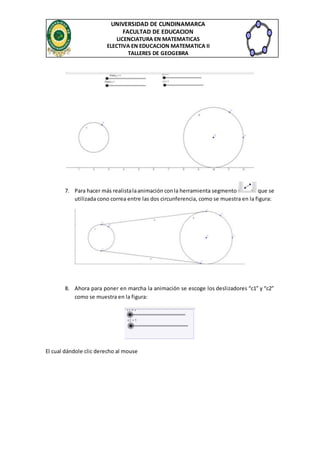 UNIVERSIDAD DE CUNDINAMARCA
FACULTAD DE EDUCACION
LICENCIATURA EN MATEMATICAS
ELECTIVA EN EDUCACION MATEMATICA II
TALLERES DE GEOGEBRA
7. Para hacer más realistalaanimación conla herramienta segmento que se
utilizada cono correa entre las dos circunferencia, como se muestra en la figura:
8. Ahora para poner en marcha la animación se escoge los deslizadores “c1” y “c2”
como se muestra en la figura:
El cual dándole clic derecho al mouse
 