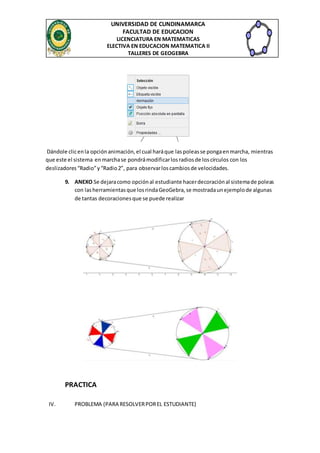 UNIVERSIDAD DE CUNDINAMARCA
FACULTAD DE EDUCACION
LICENCIATURA EN MATEMATICAS
ELECTIVA EN EDUCACION MATEMATICA II
TALLERES DE GEOGEBRA
Dándole clicenla opciónanimación,el cual haráque laspoleasse pongaenmarcha, mientras
que este el sistema enmarchase pondrámodificarlosradiosde loscírculos con los
deslizadores“Radio”y“Radio2”, para observarloscambiosde velocidades.
9. ANEXO Se dejaracomo opciónal estudiante hacerdecoraciónal sistemade poleas
con lasherramientasque losrindaGeoGebra,se mostradaunejemplode algunas
de tantas decoracionesque se puede realizar
PRACTICA
IV. PROBLEMA (PARA RESOLVERPOREL ESTUDIANTE)
 