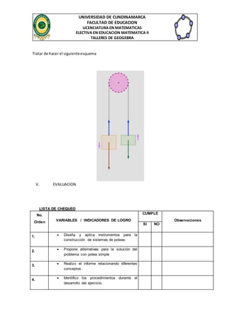 UNIVERSIDAD DE CUNDINAMARCA
FACULTAD DE EDUCACION
LICENCIATURA EN MATEMATICAS
ELECTIVA EN EDUCACION MATEMATICA II
TALLERES DE GEOGEBRA
Tratar de hacer el siguienteesquema
V. EVALUACION
LISTA DE CHEQUEO
No.
Orden VARIABLES / INDICADORES DE LOGRO
CUMPLE
Observaciones
SI NO
1.  Diseña y aplica instrumentos para la
construcción de sistemas de poleas.
2.  Propone alternativas para la solución del
problema con polea simple
3.  Realizo el informe relacionando diferentes
conceptos.
4.  Identifico los procedimientos durante el
desarrollo del ejercicio.
 